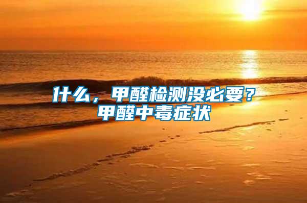 什么,甲醛檢測沒必要?甲醛中毒癥狀