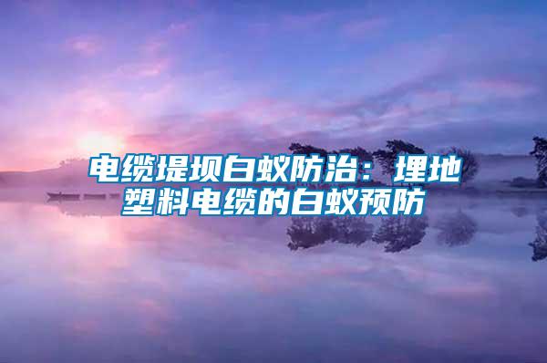 電纜堤壩白蟻防治:埋地塑料電纜的白蟻預防